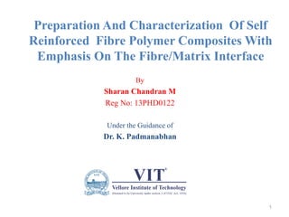 Preparation And Characterization Of Self
Reinforced Fibre Polymer Composites With
Emphasis On The Fibre/Matrix Interface
By
Sharan Chandran M
Reg No: 13PHD0122
Under the Guidance of
Dr. K. Padmanabhan
1
 