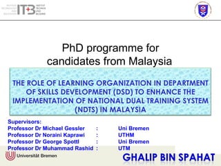 Supervisors: Professor Dr Michael Gessler  : Uni Bremen Professor Dr Noraini Kaprawi  : UTHM Professor Dr George Spottl :  Uni Bremen Professor Dr Muhammad Rashid : UTM THE ROLE OF LEARNING ORGANIZATION IN DEPARTMENT OF SKILLS DEVELOPMENT (DSD) TO ENHANCE THE IMPLEMENTATION OF NATIONAL DUAL TRAINING SYSTEM (NDTS) IN MALAYSIA 