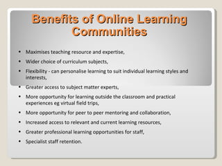 Benefits of Online Learning Communities Maximises   teaching resource and expertise, Wider choice of curriculum subjects, Flexibility - can personalise learning to suit individual learning styles and interests, Greater access to subject matter experts, More opportunity for learning outside the classroom and practical experiences eg virtual field trips, More opportunity for peer to peer mentoring and collaboration, Increased access to relevant and current learning resources, Greater professional learning opportunities for staff, Specialist staff retention. 
