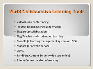 VLNS Collaborative Learning Tools Video/audio conferencing ‘ course’ booking/scheduling system Elgg group collaboration Elgg Teacher and student led learning  Moodle (a learning management system or LMS),  Mahara (ePortfolio service)  LAMS Tandberg Content Server (video streaming) Adobe Connect web conferencing.  