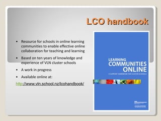 LCO handbook Resource for schools in online learning communities to enable effective online collaboration for teaching and learning Based on ten years of knowledge and experience of VLN cluster schools  A work in progress Available online at: http ://www.vln.school.nz/lcohandbook/   
