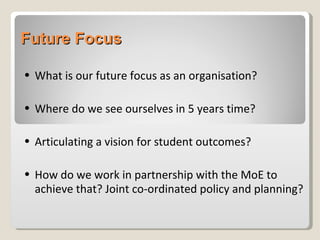 Future Focus What is our future focus as an organisation? Where do we see ourselves in 5 years time? Articulating a vision for student outcomes? How do we work in partnership with the MoE to achieve that? Joint co-ordinated policy and planning? 