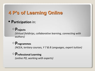 4 P’s of Learning Online P articipation  in: P rojects (Virtual fieldtrips, collaborative learning, connecting with authors) P rogrammes   (NCEA, tertiary courses, Y 7 & 8 Languages, expert tuition) P rofessional Learning (online PD, working with experts) 