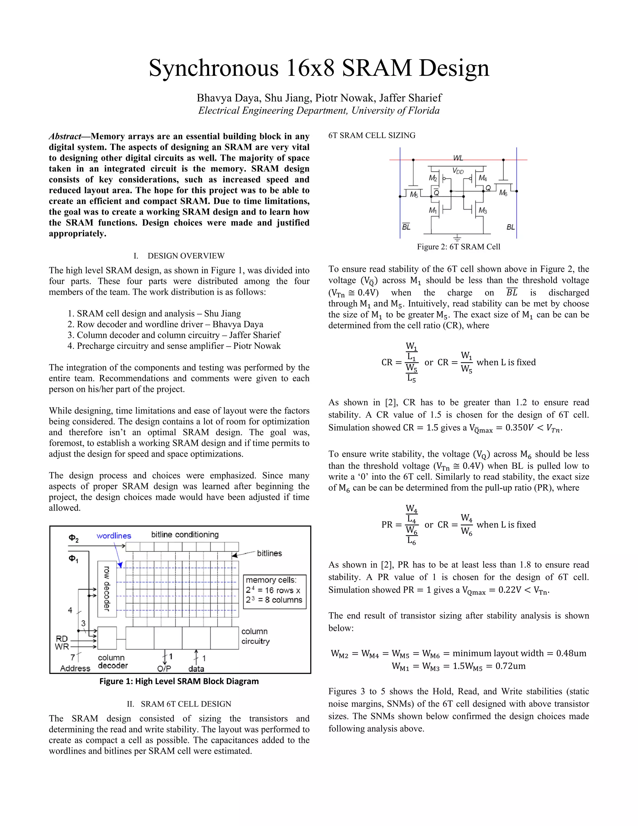 Synchronous 16x8 SRAM Design
Bhavya Daya, Shu Jiang, Piotr Nowak, Jaffer Sharief
Electrical Engineering Department, University of Florida
Abstract—Memory arrays are an essential building block in any
digital system. The aspects of designing an SRAM are very vital
to designing other digital circuits as well. The majority of space
taken in an integrated circuit is the memory. SRAM design
consists of key considerations, such as increased speed and
reduced layout area. The hope for this project was to be able to
create an efficient and compact SRAM. Due to time limitations,
the goal was to create a working SRAM design and to learn how
the SRAM functions. Design choices were made and justified
appropriately.
I. DESIGN OVERVIEW
The high level SRAM design, as shown in Figure 1, was divided into
four parts. These four parts were distributed among the four
members of the team. The work distribution is as follows:
1. SRAM cell design and analysis – Shu Jiang
2. Row decoder and wordline driver – Bhavya Daya
3. Column decoder and column circuitry – Jaffer Sharief
4. Precharge circuitry and sense amplifier – Piotr Nowak
The integration of the components and testing was performed by the
entire team. Recommendations and comments were given to each
person on his/her part of the project.
While designing, time limitations and ease of layout were the factors
being considered. The design contains a lot of room for optimization
and therefore isn’t an optimal SRAM design. The goal was,
foremost, to establish a working SRAM design and if time permits to
adjust the design for speed and space optimizations.
The design process and choices were emphasized. Since many
aspects of proper SRAM design was learned after beginning the
project, the design choices made would have been adjusted if time
allowed.
 
Figure 1: High Level SRAM Block Diagram
II. SRAM 6T CELL DESIGN
The SRAM design consisted of sizing the transistors and
determining the read and write stability. The layout was performed to
create as compact a cell as possible. The capacitances added to the
wordlines and bitlines per SRAM cell were estimated.
6T SRAM CELL SIZING
Figure 2: 6T SRAM Cell
To ensure read stability of the 6T cell shown above in Figure 2, the
voltage V across M should be less than the threshold voltage
(V 0.4V) when the charge on is discharged
through M and M . Intuitively, read stability can be met by choose
the size of M to be greater M . The exact size of M can be can be
determined from the cell ratio (CR), where
CR
W
L
W
L
or CR
W
W
when L is ixed
As shown in [2], CR has to be greater than 1.2 to ensure read
stability. A CR value of 1.5 is chosen for the design of 6T cell.
Simulation showed CR 1.5 gives a V 0.350 .
To ensure write stability, the voltage V across M should be less
than the threshold voltage (V 0.4V) when BL is pulled low to
write a ‘0’ into the 6T cell. Similarly to read stability, the exact size
of M can be can be determined from the pull-up ratio (PR), where
PR
W
L
W
L
or CR
W
W
when L is ixed
As shown in [2], PR has to be at least less than 1.8 to ensure read
stability. A PR value of 1 is chosen for the design of 6T cell.
Simulation showed PR 1 gives a V 0.22V V .
The end result of transistor sizing after stability analysis is shown
below:
W W W W minimum layout width 0.48um 
W W 1.5W 0.72um 
 
Figures 3 to 5 shows the Hold, Read, and Write stabilities (static
noise margins, SNMs) of the 6T cell designed with above transistor
sizes. The SNMs shown below confirmed the design choices made
following analysis above.
 
 