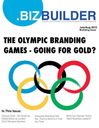 .BIZ BUILDER            BUILDING YOUR BUSINESS WITH INTEGRATED MARKETING COMMUNICATIONS



                                                                                July/Aug 2012
                                                                                Branding Issue




 THE OLYMPIC BRANDING
 GAMES - GOING FOR GOLD?




In This Issue:
Olympic Gold - GE Grows Its   Corporate Branding FAQ:            What Can Olympic Teams
Global Brand as London        Yes, There Is More to It Than      Teach Business Leaders?
2012 Olympics Sponsor         You Think
 