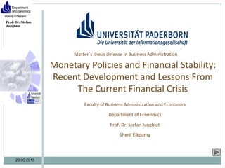 Prof. Dr. Stefan
Jungblut




                         Master´s thesis defense in Business Administration

                   Monetary Policies and Financial Stability:
                   Recent Development and Lessons From
                        The Current Financial Crisis
                             Faculty of Business Administration and Economics

                                         Department of Economics

                                          Prof. Dr. Stefan Jungblut

                                               Sherif Elkoumy



      20.03.2013
 