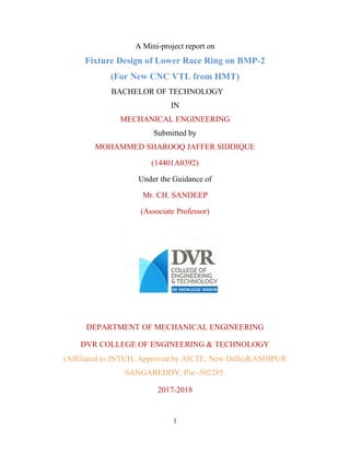 A Mini-project report on
Fixture Design of Lower Race Ring on BMP-2
(For New CNC VTL from HMT)
BACHELOR OF TECHNOLOGY
IN
MECHANICAL ENGINEERING
Submitted by
MOHAMMED SHAROOQ JAFFER SIDDIQUE
(14401A0392)
Under the Guidance of
Mr. CH. SANDEEP
(Associate Professor)
DEPARTMENT OF MECHANICAL ENGINEERING
DVR COLLEGE OF ENGINEERING & TECHNOLOGY
(Affiliated to JNTUH, Approved by AICTE, New Delhi)KASHIPUR
SANGAREDDY, Pin -502285.
2017-2018
1
 