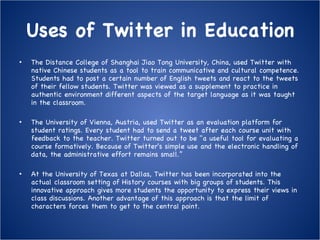 Uses of Twitter in Education The Distance College of Shanghai Jiao Tong University, China, used Twitter with native Chinese students as a tool to train communicative and cultural competence. Students had to post a certain number of English tweets and react to the tweets of their fellow students. Twitter was viewed as a supplement to practice in authentic environment different aspects of the target language as it was taught in the classroom. The University of Vienna, Austria, used Twitter as an evaluation platform for student ratings. Every student had to send a tweet after each course unit with feedback to the teacher. Twitter turned out to be "a useful tool for evaluating a course formatively. Because of Twitter's simple use and the electronic handling of data, the administrative effort remains small.” At the University of Texas at Dallas, Twitter has been incorporated into the actual classroom setting of History courses with big groups of students. This innovative approach gives more students the opportunity to express their views in class discussions. Another advantage of this approach is that the limit of characters forces them to get to the central point. 