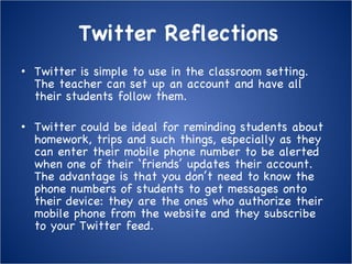 Twitter Reflections Twitter is simple to use in the classroom setting.  The teacher can set up an account and have all their students follow them. Twitter could be ideal for reminding students about homework, trips and such things, especially as they can enter their mobile phone number to be alerted when one of their ‘friends’ updates their account. The advantage is that you don’t need to know the phone numbers of students to get messages onto their device: they are the ones who authorize their mobile phone from the website and they subscribe to your Twitter feed. 