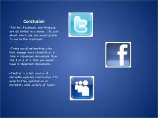 Conclusion - Twitter, Facebook, and Myspace are all similar in a sense.  Its just about which one you would prefer to use in the classroom. -These social networking sites help engage more students at a time in classroom discussions than the 3 or 4 at a time you would have in classroom discussions. -Twitter is a rich source of instantly updated information. It's easy to stay updated on an incredibly wide variety of topics. 