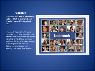 Facebook - Facebook is a social networking website that is operated and privately owned by Facebook, Inc.  - Facebook has met with some controversy. It has been blocked intermittently in several countries including Syria, China, Vietnam, and Iran. It has also been banned at many places of work to discourage employees from wasting time using the service.  