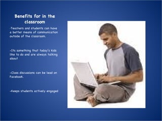 Benefits for in the classroom - Teachers and students can have a better means of communication outside of the classroom. -Its something that today’s kids like to do and are always talking about -Class discussions can be lead on Facebook. -Keeps students actively engaged 