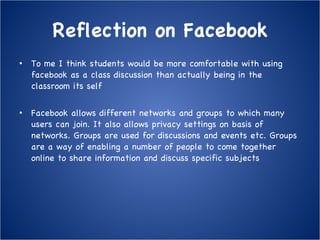 Reflection on Facebook To me I think students would be more comfortable with using facebook as a class discussion than actually being in the classroom its self Facebook allows different networks and groups to which many users can join. It also allows privacy settings on basis of networks. Groups are used for discussions and events etc. Groups are a way of enabling a number of people to come together online to share information and discuss specific subjects 