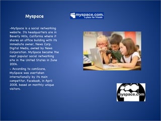 Myspace MySpace is a social networking website. Its headquarters are in Beverly Hills, California where it shares an office building with its immediate owner, News Corp. Digital Media, owned by News Corporation. MySpace became the most popular social networking site in the United States in June 2006. According to comScore, MySpace was overtaken internationally by its main competitor, Facebook, in April 2008, based on monthly unique visitors. 