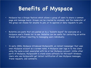 Benefits of Myspace MySpace has a Groups feature which allows a group of users to share a common page and message board. Groups can be created by anybody, and the moderator of the group can choose for anyone to join, or to approve or deny requests to join. Bulletins are posts that are posted on to a "bulletin board" for everyone on a MySpace user's friends list to see. Bulletins can be useful for contacting an entire friends list without resorting to messaging users individually. In early 2006, MySpace introduced MySpaceIM, an instant messenger that uses one's MySpace account as a screen name. A MySpace user logs in to the client using the same e-mail associated with his or her MySpace account. Unlike other parts of MySpace, MySpaceIM is stand-alone software for Microsoft Windows. Users who use MySpaceIM get instant notification of new MySpace messages, friend requests, and comments . 