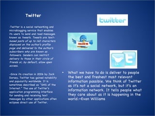 Twitter What we have to do is deliver to people the best and freshest most relevant information possible. We think of Twitter as it's not a social network, but it's an information network. It tells people what they care about as it is happening in the world.—Evan Williams  - Twitter is a social networking and microblogging service that enables its users to send and read messages known as  tweets. Tweets are text-based posts of up to 140 characters displayed on the author's profile page and delivered to the author's subscribers who are known as followers. Senders can restrict delivery to those in their circle of friends or, by default, allow open access. - Since its creation in 2006 by Jack Dorsey, Twitter has gained notability and popularity worldwide. It is sometimes described as "SMS of the Internet.” The use of Twitter’s application programming interface for sending and receiving text messages by other applications often eclipses direct use of Twitter. 
