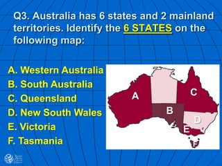 Q3. Australia has 6 states and 2 mainland
territories. Identify the 6 STATES on the
following map:
A
B
C
D
F
E
A. Western Australia
B. South Australia
C. Queensland
D. New South Wales
E. Victoria
F. Tasmania
 