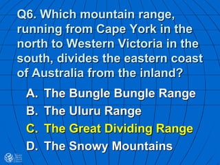 Q6. Which mountain range,
running from Cape York in the
north to Western Victoria in the
south, divides the eastern coast
of Australia from the inland?
A. The Bungle Bungle Range
B. The Uluru Range
C. The Great Dividing Range
D. The Snowy Mountains
 