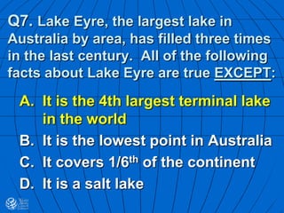 Q7. Lake Eyre, the largest lake in
Australia by area, has filled three times
in the last century. All of the following
facts about Lake Eyre are true EXCEPT:
A. It is the 4th largest terminal lake
in the world
B. It is the lowest point in Australia
C. It covers 1/6th of the continent
D. It is a salt lake
 