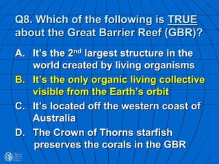 Q8. Which of the following is TRUE
about the Great Barrier Reef (GBR)?
A. It’s the 2nd largest structure in the
world created by living organisms
B. It’s the only organic living collective
visible from the Earth’s orbit
C. It’s located off the western coast of
Australia
D. The Crown of Thorns starfish
preserves the corals in the GBR
 