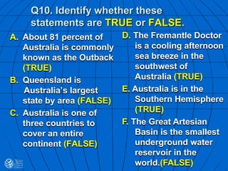 Q10. Identify whether these
statements are TRUE or FALSE.
A. About 81 percent of
Australia is commonly
known as the Outback
(TRUE)
B. Queensland is
Australia’s largest
state by area (FALSE)
C. Australia is one of
three countries to
cover an entire
continent (FALSE)
D. The Fremantle Doctor
is a cooling afternoon
sea breeze in the
southwest of
Australia (TRUE)
E. Australia is in the
Southern Hemisphere
(TRUE)
F. The Great Artesian
Basin is the smallest
underground water
reservoir in the
world.(FALSE)
 