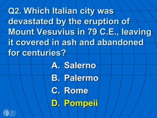 Q2. Which Italian city was
devastated by the eruption of
Mount Vesuvius in 79 C.E., leaving
it covered in ash and abandoned
for centuries?
A. Salerno
B. Palermo
C. Rome
D. Pompeii
 