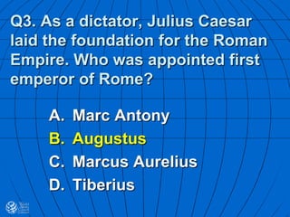 Q3. As a dictator, Julius Caesar
laid the foundation for the Roman
Empire. Who was appointed first
emperor of Rome?
A. Marc Antony
B. Augustus
C. Marcus Aurelius
D. Tiberius
 