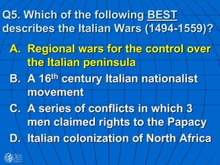 Q5. Which of the following BEST
describes the Italian Wars (1494-1559)?
A. Regional wars for the control over
the Italian peninsula
B. A 16th century Italian nationalist
movement
C. A series of conflicts in which 3
men claimed rights to the Papacy
D. Italian colonization of North Africa
 