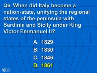 Q6. When did Italy become a
nation-state, unifying the regional
states of the peninsula with
Sardinia and Sicily under King
Victor Emmanuel II?
A. 1829
B. 1830
C. 1846
D. 1861
 
