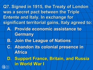 Q7. Signed in 1915, the Treaty of London
was a secret pact between the Triple
Entente and Italy. In exchange for
significant territorial gains, Italy agreed to:
A. Provide economic assistance to
Germany
B. Join the League of Nations
C. Abandon its colonial presence in
Africa
D. Support France, Britain, and Russia
in World War I
 