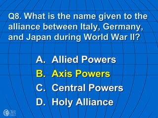Q8. What is the name given to the
alliance between Italy, Germany,
and Japan during World War II?
A. Allied Powers
B. Axis Powers
C. Central Powers
D. Holy Alliance
 