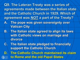 Q9. The Lateran Treaty was a series of
agreements made between the Italian state
and the Catholic Church in 1929. Which of
agreement was NOT a part of the Treaty?
A. The pope was given sovereignty over
Vatican City
B. The Italian state agreed to align its laws
with Catholic views on marriage and
divorce
C. The Italian state pledged to financially
support the Catholic Church
D. The Catholic Church maintained its claim
to Rome and the old Papal States
 