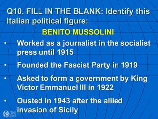 Q10. FILL IN THE BLANK: Identify this
Italian political figure:
BENITO MUSSOLINI
• Worked as a journalist in the socialist
press until 1915
• Founded the Fascist Party in 1919
• Asked to form a government by King
Victor Emmanuel III in 1922
• Ousted in 1943 after the allied
invasion of Sicily
 