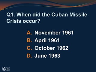 Q1. When did the Cuban Missile
Crisis occur?
A. November 1961
B. April 1961
C. October 1962
D. June 1963
 