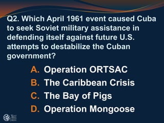 Q2. Which April 1961 event caused Cuba
to seek Soviet military assistance in
defending itself against future U.S.
attempts to destabilize the Cuban
government?
A. Operation ORTSAC
B. The Caribbean Crisis
C. The Bay of Pigs
D. Operation Mongoose
 