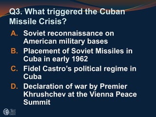 Q3. What triggered the Cuban
Missile Crisis?
A. Soviet reconnaissance on
American military bases
B. Placement of Soviet Missiles in
Cuba in early 1962
C. Fidel Castro’s political regime in
Cuba
D. Declaration of war by Premier
Khrushchev at the Vienna Peace
Summit
 