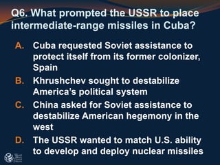 Q6. What prompted the USSR to place
intermediate-range missiles in Cuba?
A. Cuba requested Soviet assistance to
protect itself from its former colonizer,
Spain
B. Khrushchev sought to destabilize
America’s political system
C. China asked for Soviet assistance to
destabilize American hegemony in the
west
D. The USSR wanted to match U.S. ability
to develop and deploy nuclear missiles
 