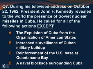 Q7. During his televised address on October
22, 1962, President John F. Kennedy revealed
to the world the presence of Soviet nuclear
missiles in Cuba. He called for all of the
following actions EXCEPT:
A. The Expulsion of Cuba from the
Organization of American States
B. Increased surveillance of Cuban
military buildup
C. Reinforcement of the U.S. base at
Guantanamo Bay
D. A naval blockade surrounding Cuba
 