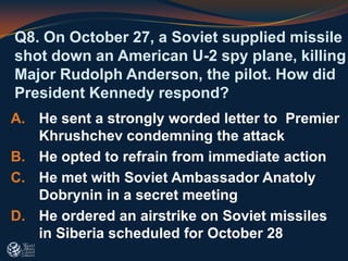 Q8. On October 27, a Soviet supplied missile
shot down an American U-2 spy plane, killing
Major Rudolph Anderson, the pilot. How did
President Kennedy respond?
A. He sent a strongly worded letter to Premier
Khrushchev condemning the attack
B. He opted to refrain from immediate action
C. He met with Soviet Ambassador Anatoly
Dobrynin in a secret meeting
D. He ordered an airstrike on Soviet missiles
in Siberia scheduled for October 28
 