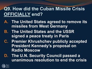 Q9. How did the Cuban Missile Crisis
OFFICIALLY end?
A. The United States agreed to remove its
missiles from West Germany
B. The United States and the USSR
signed a peace treaty in Paris
C. Premier Khrushchev publicly accepted
President Kennedy’s proposal on
Radio Moscow
D. The U.N. Security Council passed a
unanimous resolution to end the crisis
 