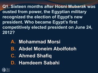 A. Mohammad Morsi
B. Abdel Moneim Abolfotoh
C. Ahmed Shafiq
D. Hamdeem Sabahi
Q1. Sixteen months after Hosni Mubarak was
ousted from power, the Egyptian military
recognized the election of Egypt’s new
president. Who became Egypt’s first
competitively elected president on June 24,
2012?
 