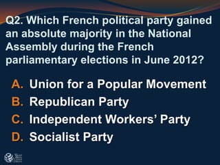 A. Union for a Popular Movement
B. Republican Party
C. Independent Workers’ Party
D. Socialist Party
Q2. Which French political party gained
an absolute majority in the National
Assembly during the French
parliamentary elections in June 2012?
 