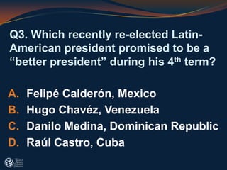 Q3. Which recently re-elected Latin-
American president promised to be a
“better president” during his 4th term?
A. Felipé Calderón, Mexico
B. Hugo Chavéz, Venezuela
C. Danilo Medina, Dominican Republic
D. Raúl Castro, Cuba
 