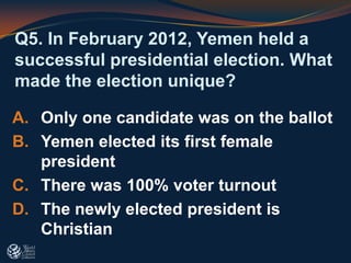 Q5. In February 2012, Yemen held a
successful presidential election. What
made the election unique?
A. Only one candidate was on the ballot
B. Yemen elected its first female
president
C. There was 100% voter turnout
D. The newly elected president is
Christian
 
