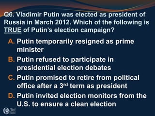 Q6. Vladimir Putin was elected as president of
Russia in March 2012. Which of the following is
TRUE of Putin’s election campaign?
A. Putin temporarily resigned as prime
minister
B. Putin refused to participate in
presidential election debates
C. Putin promised to retire from political
office after a 3rd term as president
D. Putin invited election monitors from the
U.S. to ensure a clean election
 