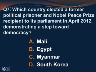Q7. Which country elected a former
political prisoner and Nobel Peace Prize
recipient to its parliament in April 2012,
demonstrating a step toward
democracy?
A. Mali
B. Egypt
C. Myanmar
D. South Korea
 
