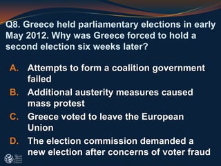 Q8. Greece held parliamentary elections in early
May 2012. Why was Greece forced to hold a
second election six weeks later?
A. Attempts to form a coalition government
failed
B. Additional austerity measures caused
mass protest
C. Greece voted to leave the European
Union
D. The election commission demanded a
new election after concerns of voter fraud
 