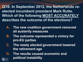 Q10. In September 2012, the Netherlands re-
elected incumbent president Mark Rutte.
Which of the following MOST ACCURATELY
describes the outcome of the elections?
A. The new coalition government removed
all austerity measures
B. The outcome represented a victory for
pro-EU parties
C. The newly elected government lowered
the retirement age
D. The results caused economic and
political instability
 
