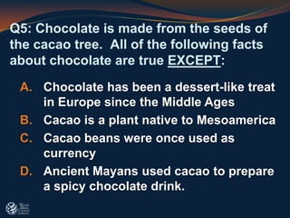 Q5: Chocolate is made from the seeds of
the cacao tree. All of the following facts
about chocolate are true EXCEPT:
A. Chocolate has been a dessert-like treat
in Europe since the Middle Ages
B. Cacao is a plant native to Mesoamerica
C. Cacao beans were once used as
currency
D. Ancient Mayans used cacao to prepare
a spicy chocolate drink.
 