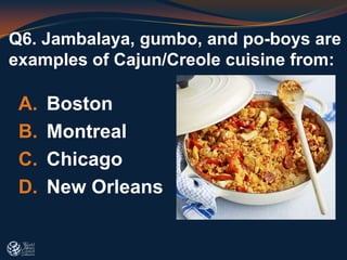 Q6. Jambalaya, gumbo, and po-boys are
examples of Cajun/Creole cuisine from:
A. Boston
B. Montreal
C. Chicago
D. New Orleans
 